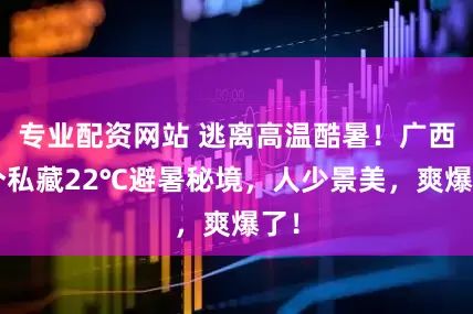 专业配资网站 逃离高温酷暑！广西8个私藏22℃避暑秘境，人少景美，爽爆了！
