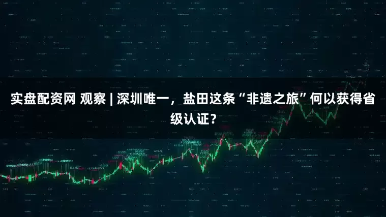 实盘配资网 观察 | 深圳唯一，盐田这条“非遗之旅”何以获得省级认证？