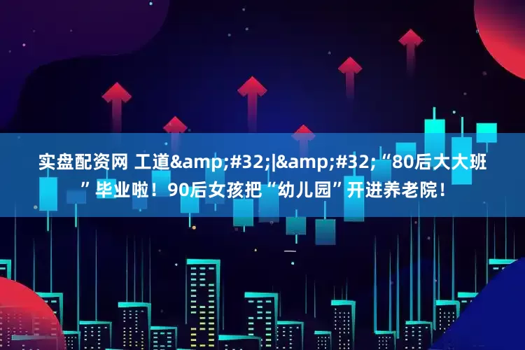 实盘配资网 工道&#32;|&#32;“80后大大班”毕业啦！90后女孩把“幼儿园”开进养老院！