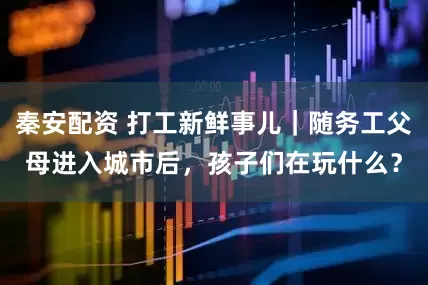 秦安配资 打工新鲜事儿｜随务工父母进入城市后，孩子们在玩什么？