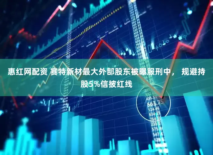 惠红网配资 赛特新材最大外部股东被曝服刑中， 规避持股5%信披红线