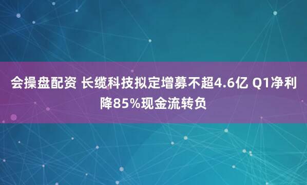 会操盘配资 长缆科技拟定增募不超4.6亿 Q1净利降85%现金流转负