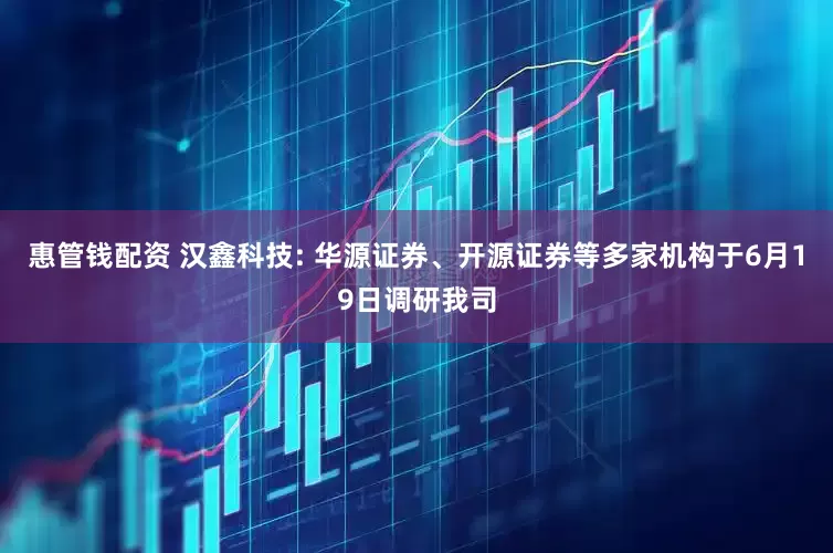 惠管钱配资 汉鑫科技: 华源证券、开源证券等多家机构于6月19日调研我司