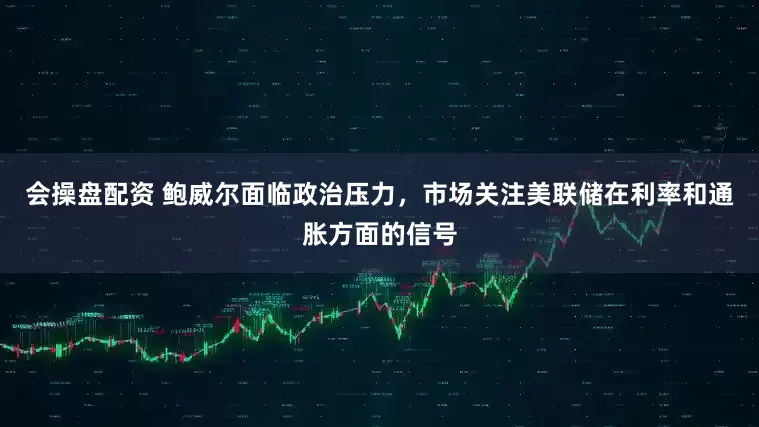 会操盘配资 鲍威尔面临政治压力，市场关注美联储在利率和通胀方面的信号