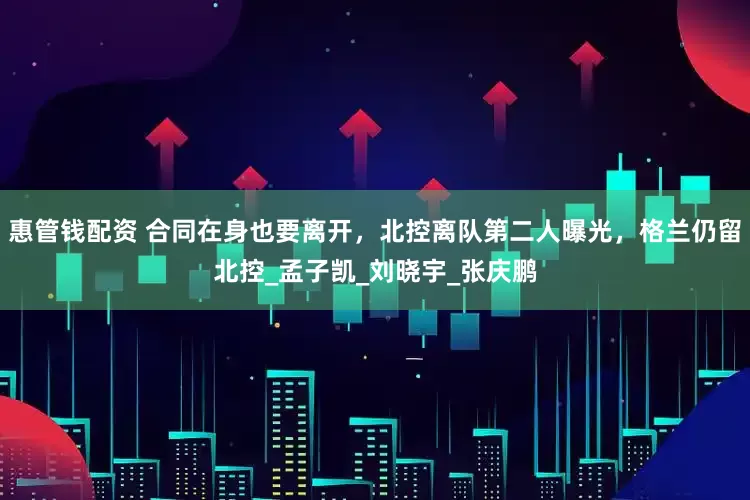 惠管钱配资 合同在身也要离开，北控离队第二人曝光，格兰仍留北控_孟子凯_刘晓宇_张庆鹏