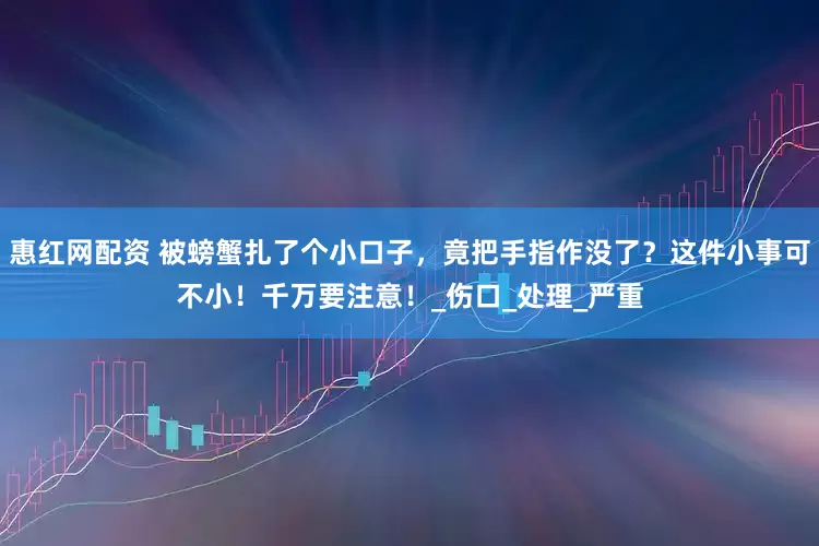 惠红网配资 被螃蟹扎了个小口子，竟把手指作没了？这件小事可不小！千万要注意！_伤口_处理_严重