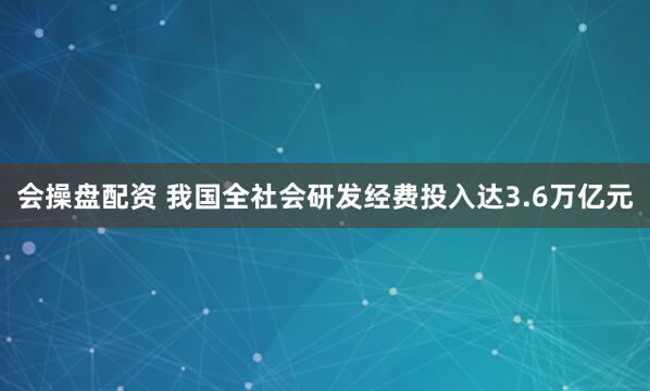 会操盘配资 我国全社会研发经费投入达3.6万亿元