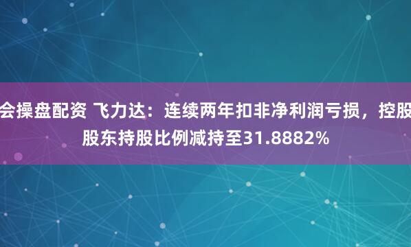 会操盘配资 飞力达：连续两年扣非净利润亏损，控股股东持股比例减持至31.8882%