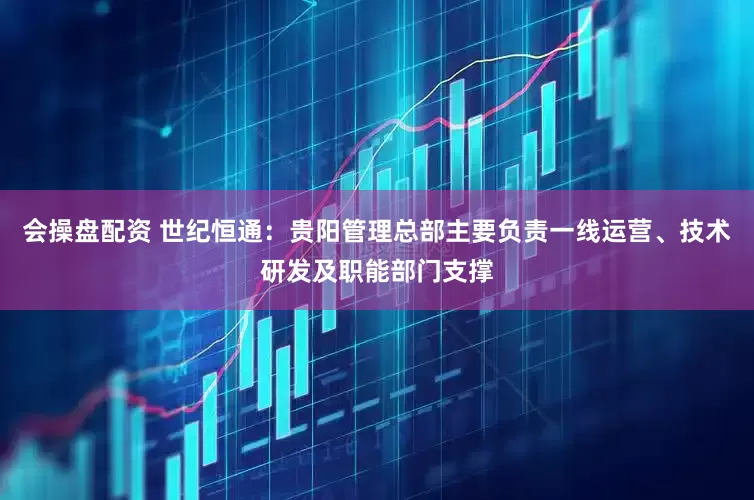 会操盘配资 世纪恒通：贵阳管理总部主要负责一线运营、技术研发及职能部门支撑