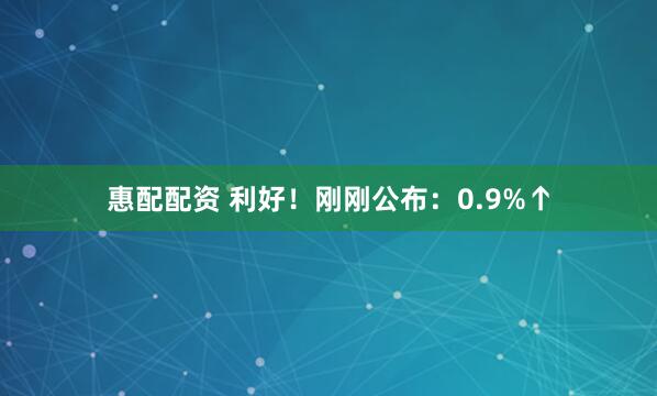惠配配资 利好！刚刚公布：0.9%↑