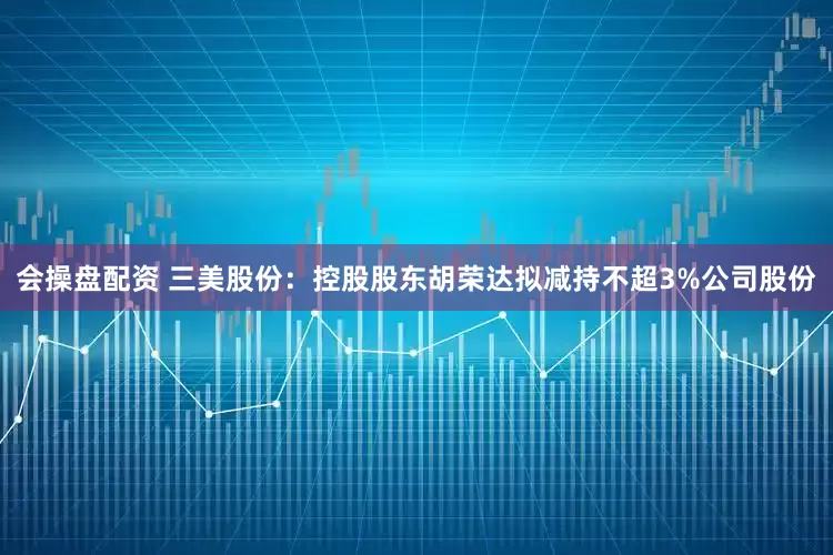 会操盘配资 三美股份：控股股东胡荣达拟减持不超3%公司股份